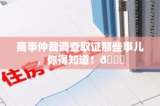 马尾商事仲裁调查取证那些事儿，你得知道！😎