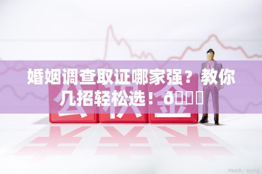 马尾婚姻调查取证哪家强？教你几招轻松选！😎