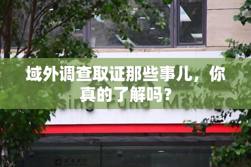 马尾域外调查取证那些事儿，你真的了解吗？