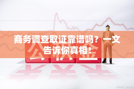 马尾商务调查取证靠谱吗？一文告诉你真相！